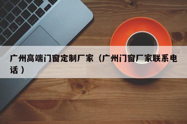 广州高端门窗定制厂家（广州门窗厂家联系电话 ）