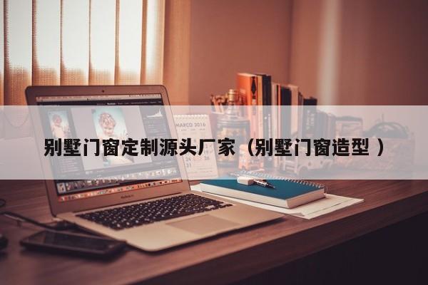 别墅门窗定制源头厂家（别墅门窗造型 ）