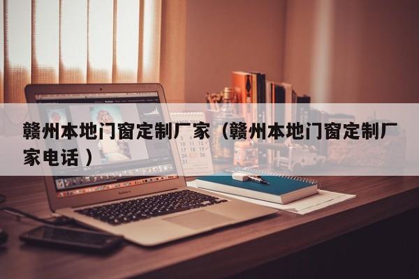 赣州本地门窗定制厂家（赣州本地门窗定制厂家电话 ）