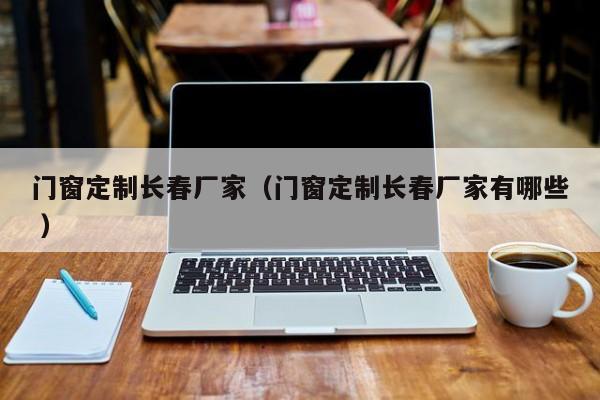 门窗定制长春厂家（门窗定制长春厂家有哪些 ）