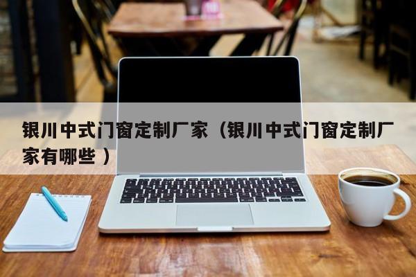 银川中式门窗定制厂家（银川中式门窗定制厂家有哪些 ）