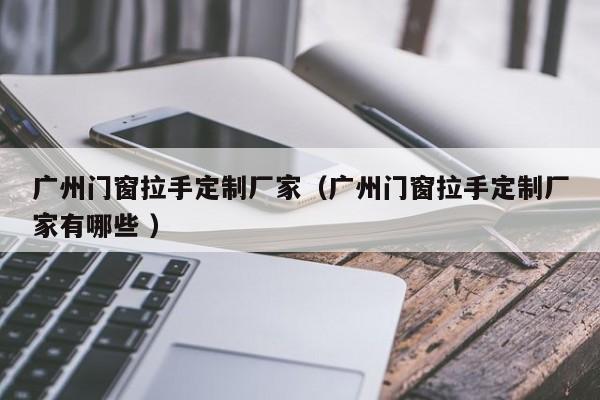 广州门窗拉手定制厂家（广州门窗拉手定制厂家有哪些 ）